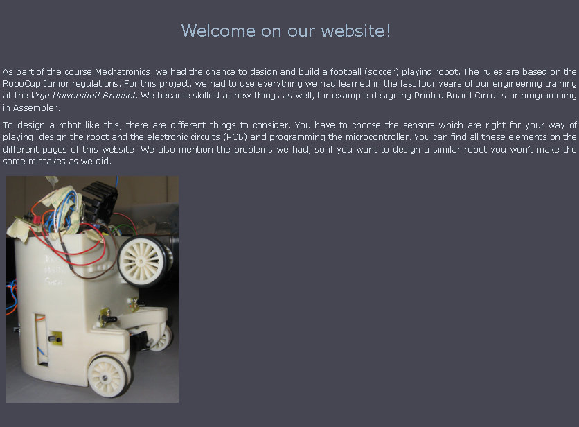 Tekstvak: Welcome on our website!!As part of the course Mechatronics, we had the chance to design and build a football (soccer) playing robot. The rules are based on the RoboCup Junior regulations. For this project, we had to use everything we had learned in the last four years of our engineering training at the Vrije Universiteit Brussel. We became skilled at new things as well, for example designing Printed Board Circuits or programming in Assembler. To design a robot like this, there are different things to consider. You have to choose the sensors which are right for your way of playing, design the robot and the electronic circuits (PCB) and programming the microcontroller. You can find all these elements on the different pages of this website. We also mention the problems we had, so if you want to design a similar robot you wont make the same mistakes as we did.￼￼						